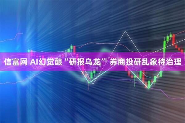 信富网 AI幻觉酿“研报乌龙” 券商投研乱象待治理
