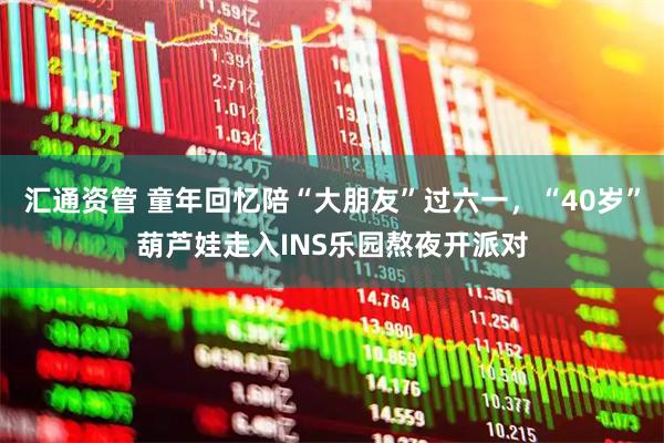汇通资管 童年回忆陪“大朋友”过六一,“40岁”葫芦娃走入INS乐园熬夜开派对