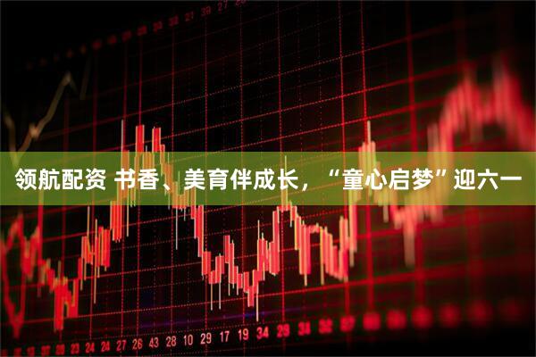 领航配资 书香、美育伴成长，“童心启梦”迎六一