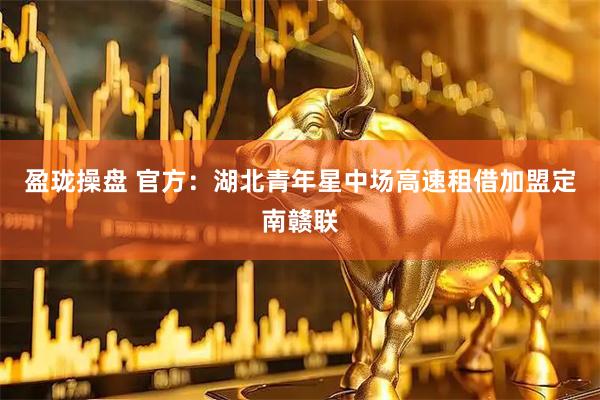 盈珑操盘 官方：湖北青年星中场高速租借加盟定南赣联