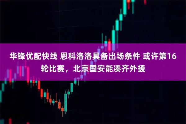 华锋优配快线 恩科洛洛具备出场条件 或许第16轮比赛，北京国安能凑齐外援