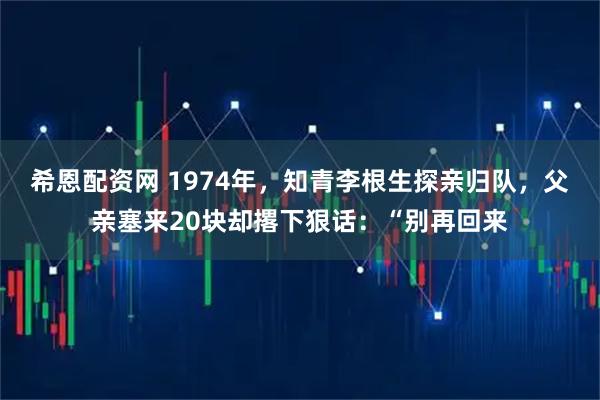 希恩配资网 1974年，知青李根生探亲归队，父亲塞来20块却撂下狠话：“别再回来