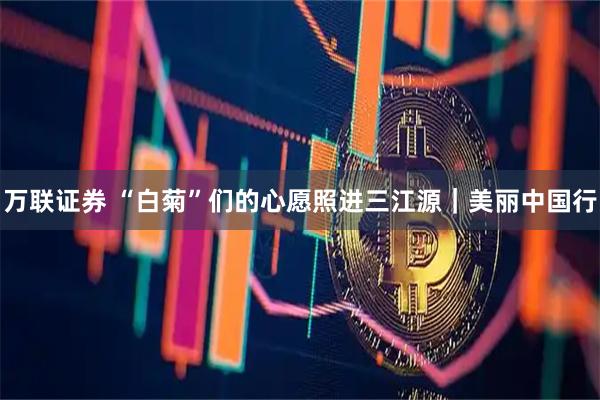 万联证券 “白菊”们的心愿照进三江源|美丽中国行