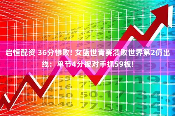 启恒配资 36分惨败! 女篮世青赛溃败世界第2仍出线：单节4分被对手抓59板!