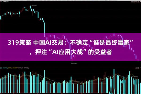 319策略 中国AI交易：不确定“谁是最终赢家”，押注“AI应用大战”的受益者