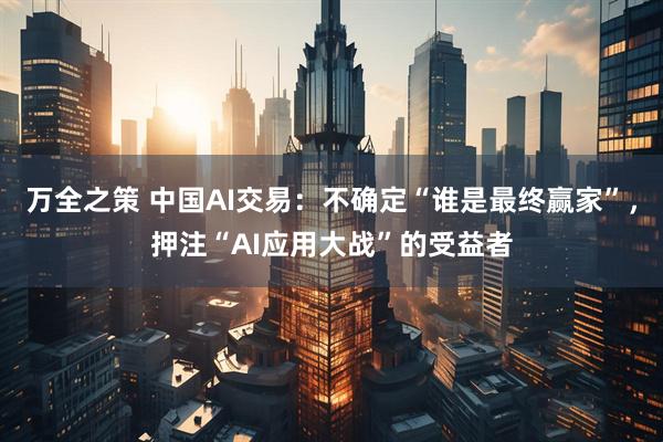 万全之策 中国AI交易：不确定“谁是最终赢家”，押注“AI应用大战”的受益者