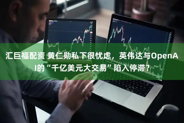 汇巨福配资 黄仁勋私下很忧虑，英伟达与OpenAI的“千亿美元大交易”陷入停滞？