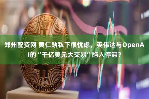 郑州配资网 黄仁勋私下很忧虑，英伟达与OpenAI的“千亿美元大交易”陷入停滞？