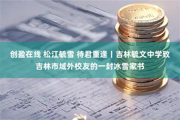 创盈在线 松江毓雪 待君重逢丨吉林毓文中学致吉林市域外校友的一封冰雪家书