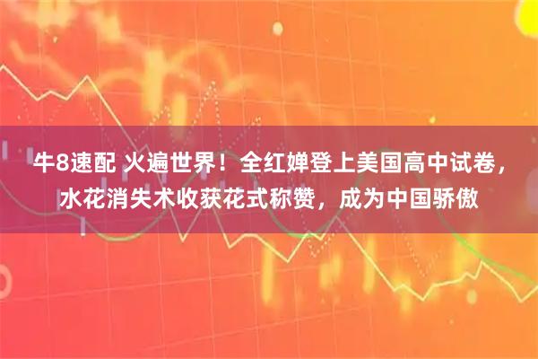 牛8速配 火遍世界！全红婵登上美国高中试卷，水花消失术收获花式称赞，成为中国骄傲