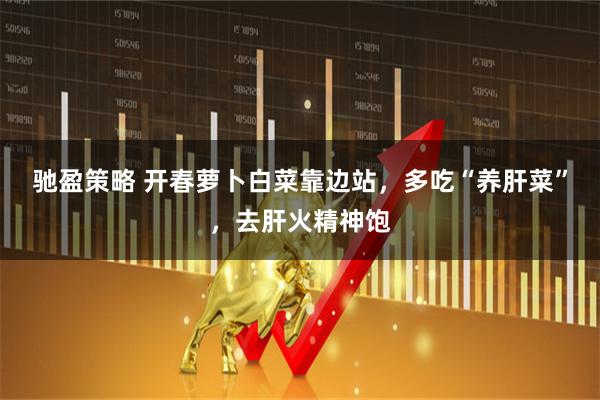 驰盈策略 开春萝卜白菜靠边站，多吃“养肝菜”，去肝火精神饱