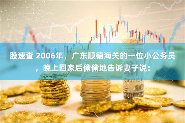 股速查 2006年，广东顺德海关的一位小公务员，晚上回家后偷偷地告诉妻子说：