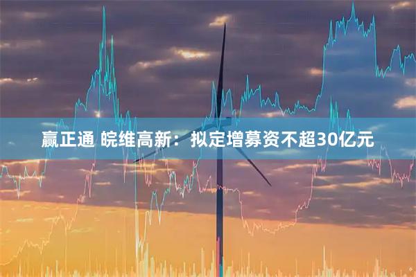 赢正通 皖维高新：拟定增募资不超30亿元
