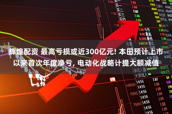 辉煌配资 最高亏损或近300亿元! 本田预计上市以来首次年度净亏, 电动化战略计提大额减值