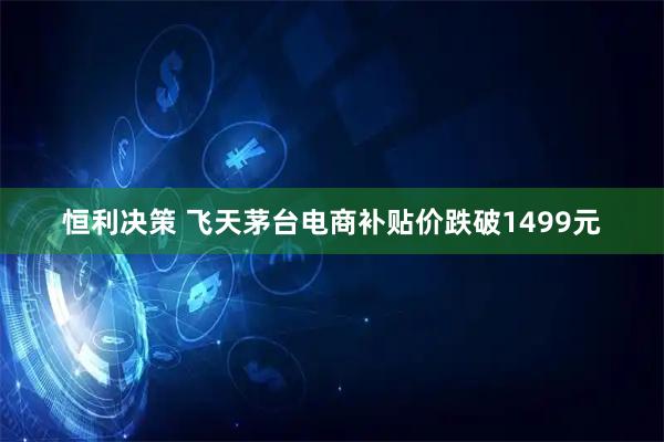 恒利决策 飞天茅台电商补贴价跌破1499元