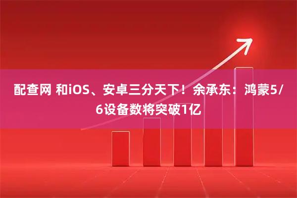配查网 和iOS、安卓三分天下！余承东：鸿蒙5/6设备数将突破1亿