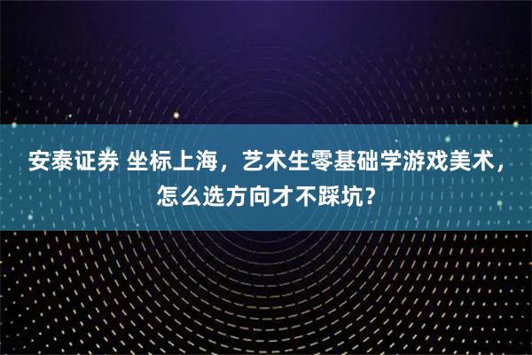 安泰证券 坐标上海，艺术生零基础学游戏美术，怎么选方向才不踩坑？