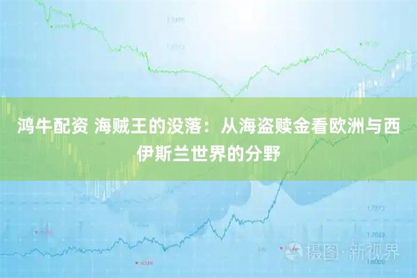 鸿牛配资 海贼王的没落：从海盗赎金看欧洲与西伊斯兰世界的分野
