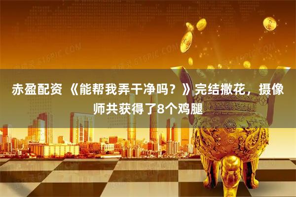 赤盈配资 《能帮我弄干净吗？》完结撒花，摄像师共获得了8个鸡腿