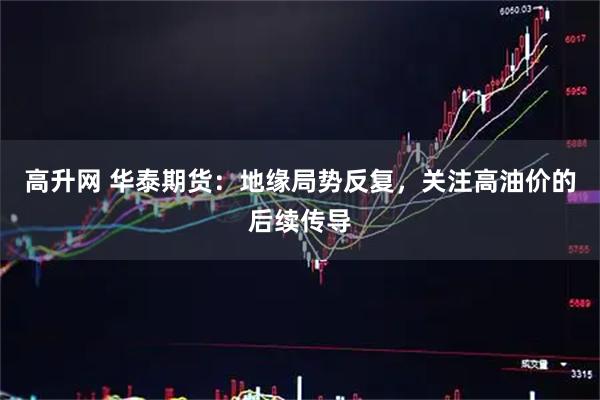 高升网 华泰期货：地缘局势反复，关注高油价的后续传导
