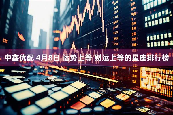 中鑫优配 4月8日 运势上等 财运上等的星座排行榜