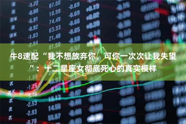 牛8速配 “我不想放弃你,可你一次次让我失望”:十二星座女彻底死心的真实模样