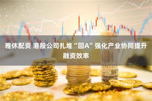 雅休配资 港股公司扎堆“回A”强化产业协同提升融资效率