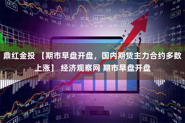 鼎红金投 【期市早盘开盘，国内期货主力合约多数上涨】 经济观察网 期市早盘开盘
