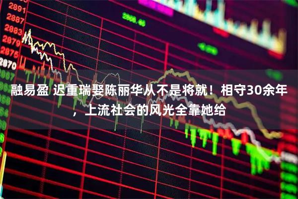 融易盈 迟重瑞娶陈丽华从不是将就！相守30余年，上流社会的风光全靠她给
