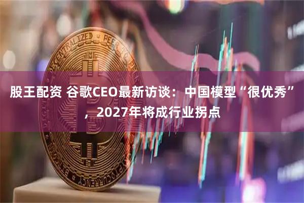 股王配资 谷歌CEO最新访谈：中国模型“很优秀”，2027年将成行业拐点