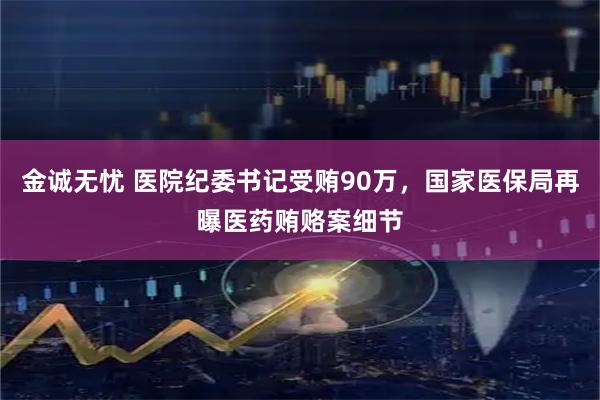 金诚无忧 医院纪委书记受贿90万，国家医保局再曝医药贿赂案细节