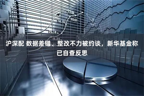 沪深配 数据差错、整改不力被约谈，新华基金称已自查反思