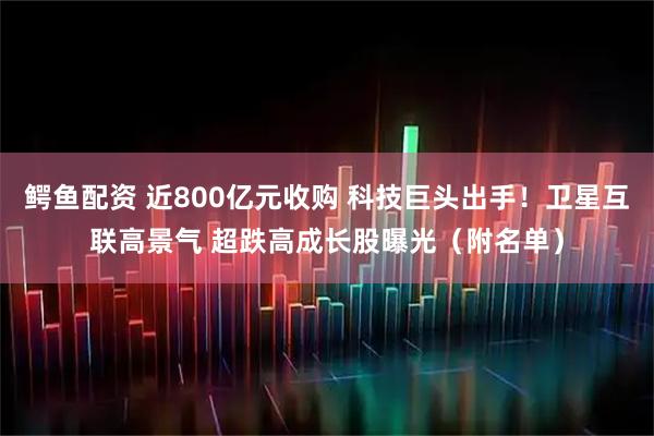 鳄鱼配资 近800亿元收购 科技巨头出手！卫星互联高景气 超跌高成长股曝光（附名单）