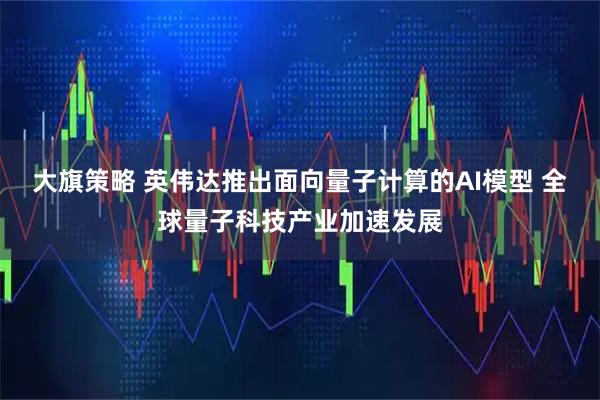大旗策略 英伟达推出面向量子计算的AI模型 全球量子科技产业加速发展