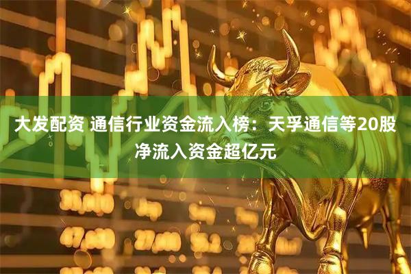 大发配资 通信行业资金流入榜：天孚通信等20股净流入资金超亿元