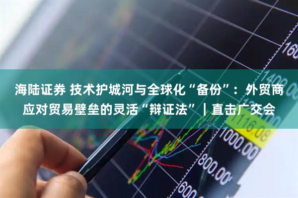 海陆证券 技术护城河与全球化“备份”：外贸商应对贸易壁垒的灵活“辩证法”｜直击广交会