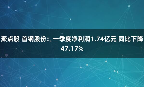 聚点股 首钢股份：一季度净利润1.74亿元 同比下降47.17%