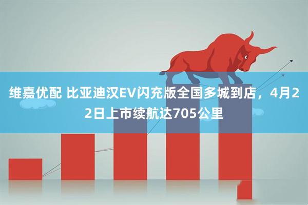 维嘉优配 比亚迪汉EV闪充版全国多城到店,4月22日上市续航达705公里