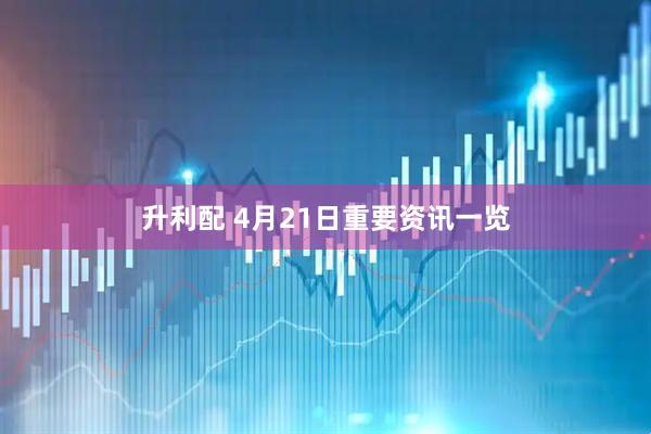升利配 4月21日重要资讯一览