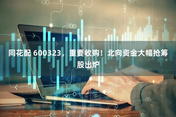 同花配 600323，重要收购！北向资金大幅抢筹股出炉