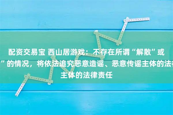 配资交易宝 西山居游戏:不存在所谓“解散”或“出售”的情况,将依法追究恶意造谣、恶意传谣主体的法律责任