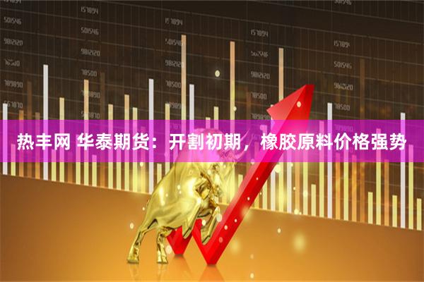 热丰网 华泰期货：开割初期，橡胶原料价格强势