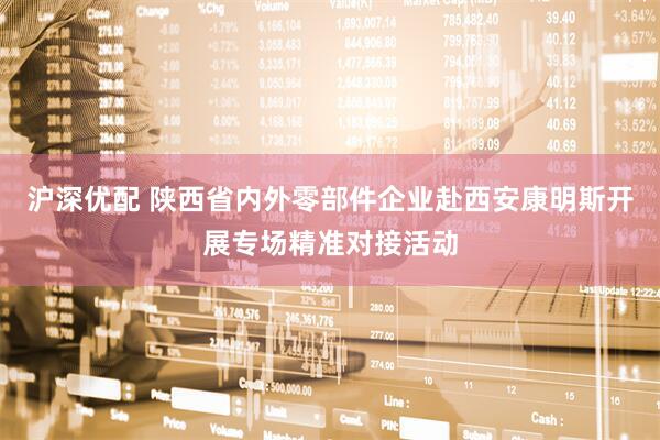 沪深优配 陕西省内外零部件企业赴西安康明斯开展专场精准对接活动