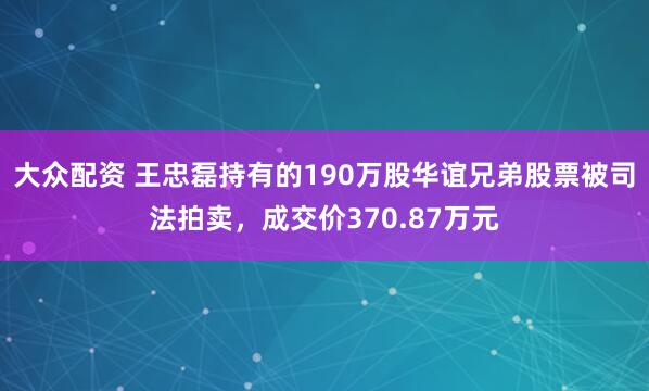 大众配资 王忠磊持有的190万股华谊兄弟股票被司法拍卖，成交价370.87万元