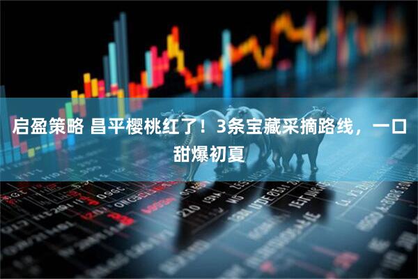 启盈策略 昌平樱桃红了!3条宝藏采摘路线,一口甜爆初夏