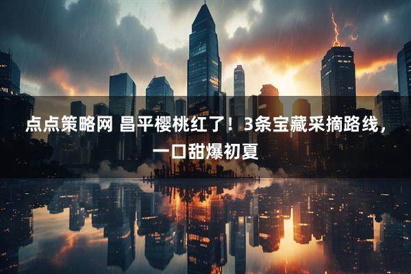 点点策略网 昌平樱桃红了！3条宝藏采摘路线，一口甜爆初夏