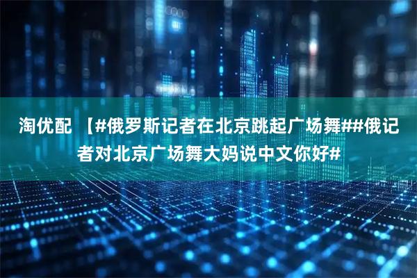 淘优配 【#俄罗斯记者在北京跳起广场舞##俄记者对北京广场舞大妈说中文你好#