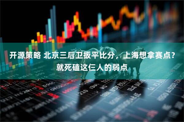 开源策略 北京三后卫扳平比分，上海想拿赛点？就死磕这仨人的弱点