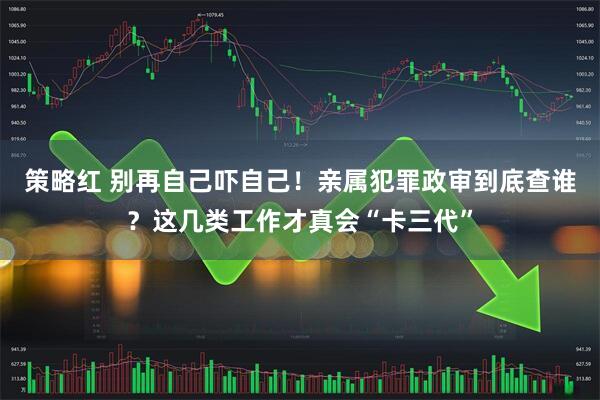 策略红 别再自己吓自己！亲属犯罪政审到底查谁？这几类工作才真会“卡三代”
