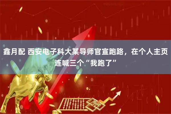 鑫月配 西安电子科大某导师官宣跑路,在个人主页连喊三个“我跑了”